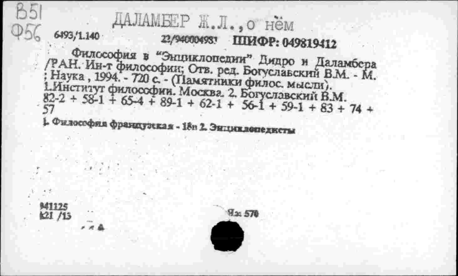 ﻿&51	. ДАЛАМБЕР Ж.Л.,о"нем
«93ДМ0	22/5МС0М931 ШИФР: 049819412
Философия в “Энциклопедии” Дидро и Даламбсра /РАН. Ин-т философии; Отв. ред. Богуславским ВА4. - м. : Наука, 1994. - 730 с. - (Памятники филос. мысли',. ЕИнституг философии. Москва- 2. Богуславским В.М. 82-2 + 58-1 + 65-4 + 89-1 + 62-1 + 56-1 + 59-1 + 83 + 74 + 57
К Философия французская - 18п 2. Экдмивоехжсты
Ях57»